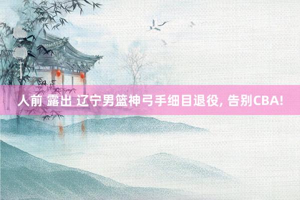 人前 露出 辽宁男篮神弓手细目退役， 告别CBA!