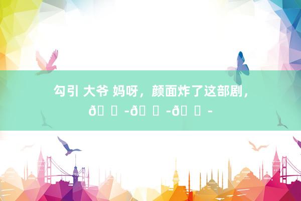 勾引 大爷 妈呀，颜面炸了这部剧，😭😭😭