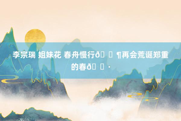 李宗瑞 姐妹花 春舟慢行🛶再会荒诞郑重的春🌷