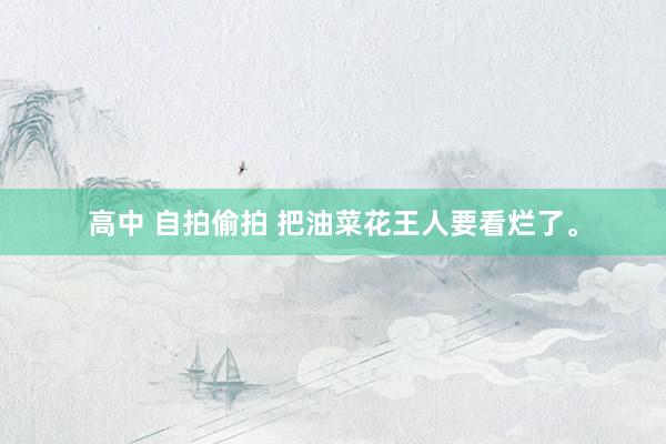 高中 自拍偷拍 把油菜花王人要看烂了。