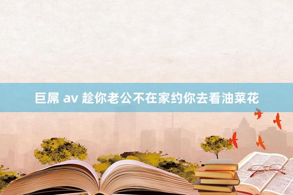 巨屌 av 趁你老公不在家约你去看油菜花