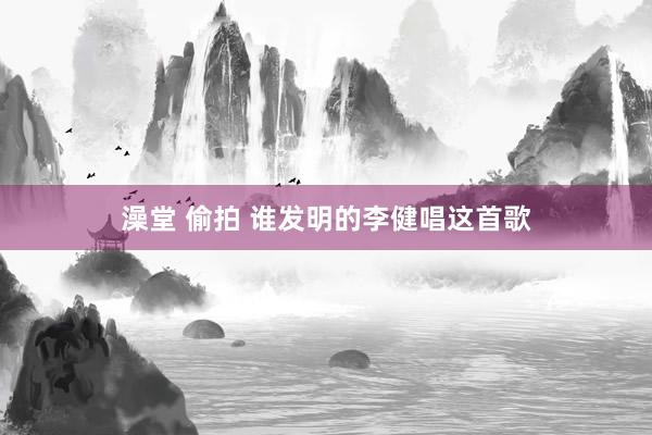 澡堂 偷拍 谁发明的李健唱这首歌