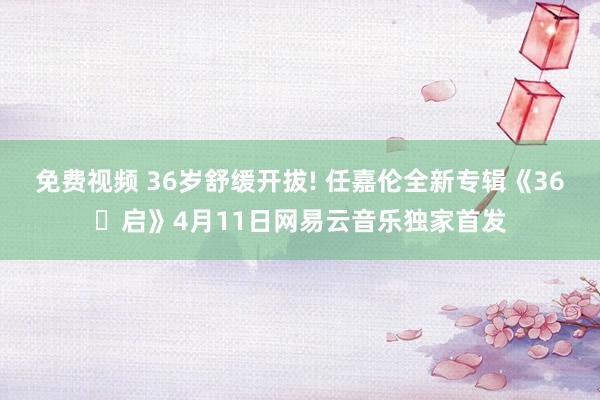 免费视频 36岁舒缓开拔! 任嘉伦全新专辑《36・启》4月11日网易云音乐独家首发