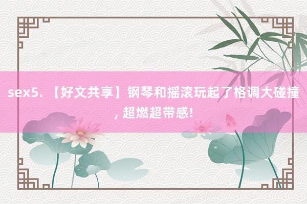 sex5. 【好文共享】钢琴和摇滚玩起了格调大碰撞， 超燃超带感!