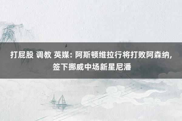 打屁股 调教 英媒: 阿斯顿维拉行将打败阿森纳， 签下挪威中场新星尼潘
