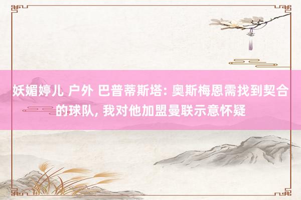 妖媚婷儿 户外 巴普蒂斯塔: 奥斯梅恩需找到契合的球队， 我对他加盟曼联示意怀疑
