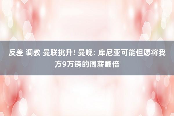 反差 调教 曼联挑升! 曼晚: 库尼亚可能但愿将我方9万镑的周薪翻倍