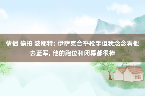 情侣 偷拍 波耶特: 伊萨克合乎枪手但我念念看他去蓝军， 他的跑位和闭幕都很棒