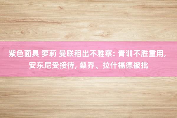紫色面具 萝莉 曼联租出不雅察: 青训不胜重用， 安东尼受接待， 桑乔、拉什福德被批