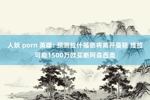 人妖 porn 英媒: 预测拉什福德将离开曼联 维拉可能1500万欧买断阿森西奥