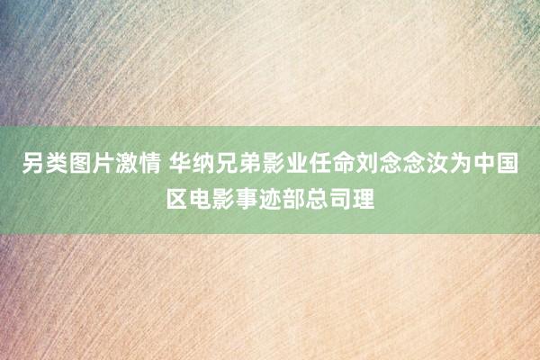 另类图片激情 华纳兄弟影业任命刘念念汝为中国区电影事迹部总司理