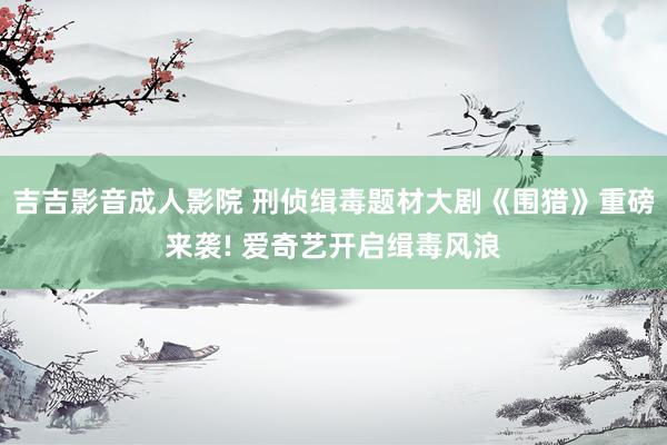 吉吉影音成人影院 刑侦缉毒题材大剧《围猎》重磅来袭! 爱奇艺开启缉毒风浪