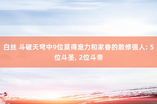 白丝 斗破天穹中9位莫得宠力和家眷的散修强人: 5位斗圣， 2位斗帝