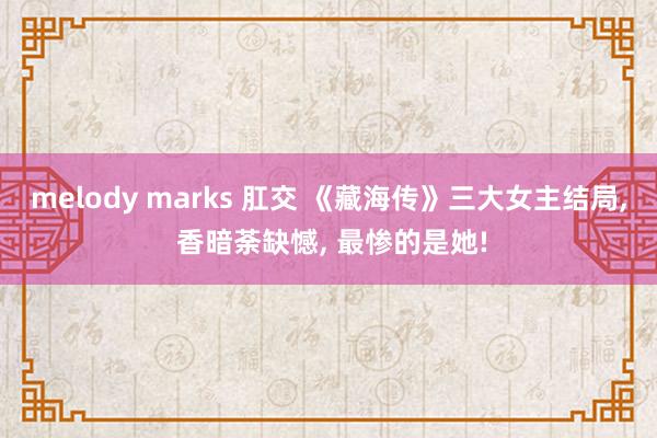 melody marks 肛交 《藏海传》三大女主结局， 香暗荼缺憾， 最惨的是她!