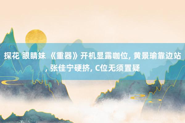 探花 眼睛妹 《重器》开机显露咖位， 黄景瑜靠边站， 张佳宁硬挤， C位无须置疑