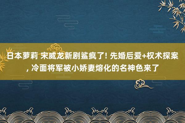 日本萝莉 宋威龙新剧鲨疯了! 先婚后爱+权术探案， 冷面将军被小娇妻熔化的名神色来了