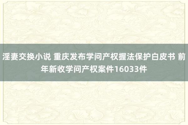 淫妻交换小说 重庆发布学问产权握法保护白皮书 前年新收学问产权案件16033件