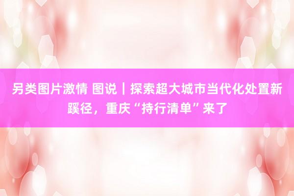 另类图片激情 图说｜探索超大城市当代化处置新蹊径，重庆“持行清单”来了