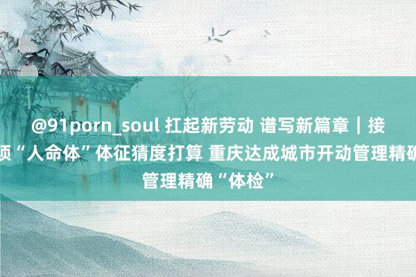 @91porn_soul 扛起新劳动 谱写新篇章｜接入4476项“人命体”体征猜度打算 重庆达成城市开动管理精确“体检”
