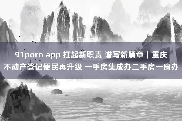 91porn app 扛起新职责 谱写新篇章｜重庆不动产登记便民再升级 一手房集成办二手房一窗办
