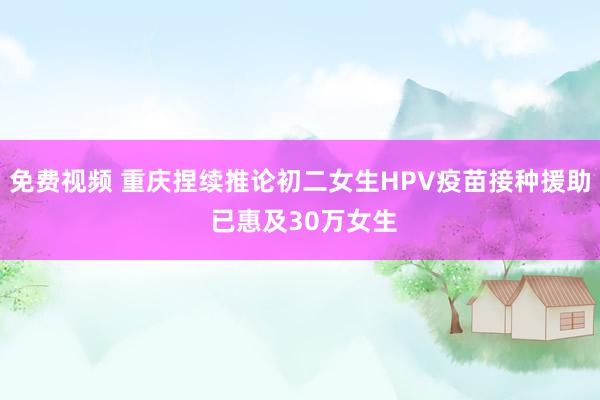 免费视频 重庆捏续推论初二女生HPV疫苗接种援助 已惠及30万女生