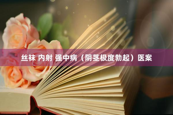 丝袜 内射 强中病（阴茎极度勃起）医案