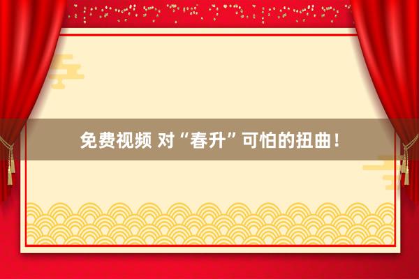 免费视频 对“春升”可怕的扭曲！