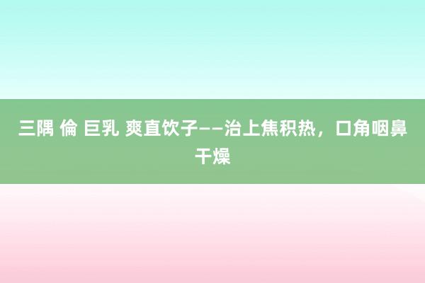 三隅 倫 巨乳 爽直饮子——治上焦积热，口角咽鼻干燥