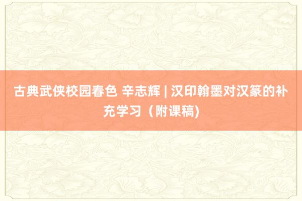 古典武侠校园春色 辛志辉 | 汉印翰墨对汉篆的补充学习（附课稿)