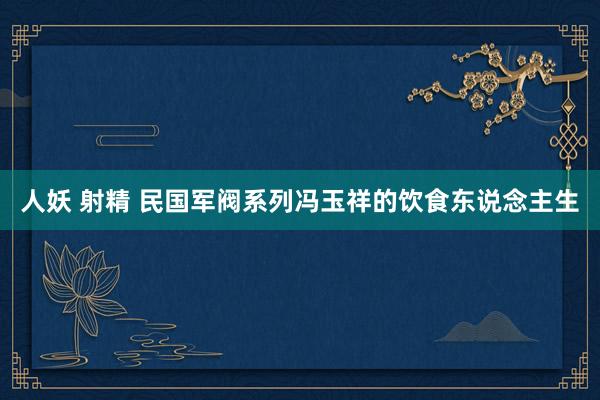 人妖 射精 民国军阀系列冯玉祥的饮食东说念主生