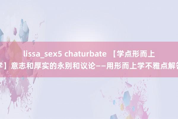 lissa_sex5 chaturbate 【学点形而上学】意志和厚实的永别和议论——用形而上学不雅点解答