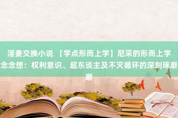 淫妻交换小说 【学点形而上学】尼采的形而上学念念想：权利意识、超东谈主及不灭循环的深刻琢磨