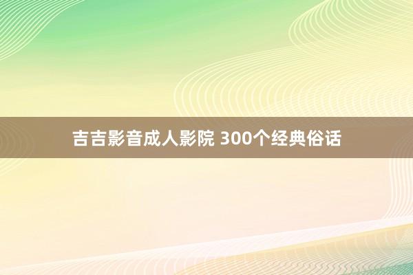 吉吉影音成人影院 300个经典俗话