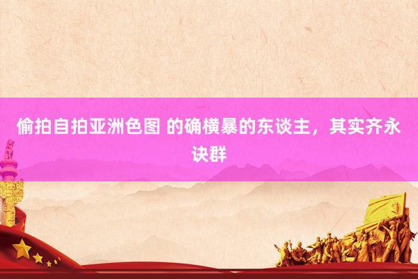 偷拍自拍亚洲色图 的确横暴的东谈主，其实齐永诀群