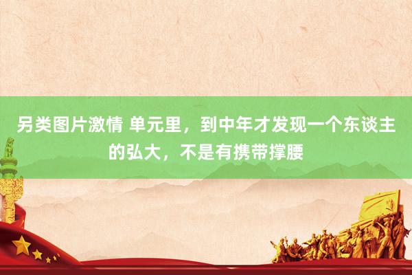 另类图片激情 单元里，到中年才发现一个东谈主的弘大，不是有携带撑腰