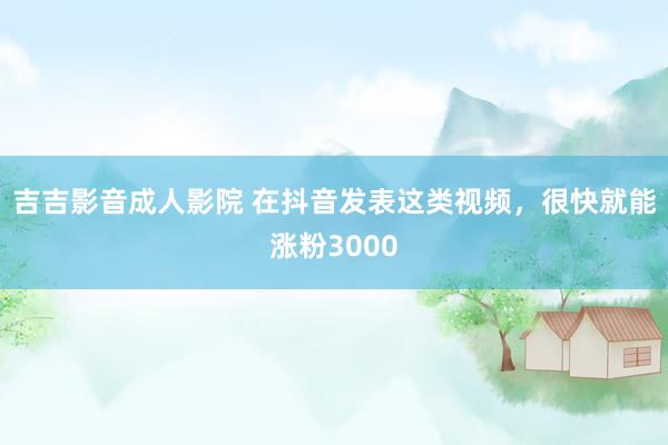 吉吉影音成人影院 在抖音发表这类视频，很快就能涨粉3000