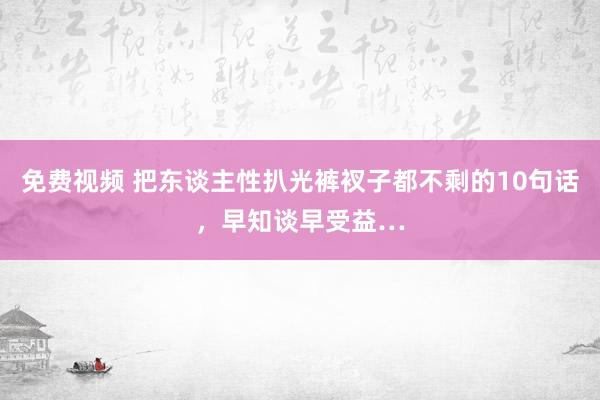 免费视频 把东谈主性扒光裤衩子都不剩的10句话，早知谈早受益…