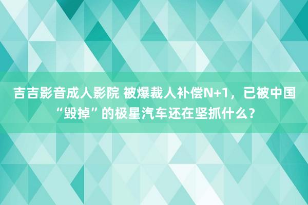 吉吉影音成人影院 被爆裁人补偿N+1，已被中国“毁掉”的极星汽车还在坚抓什么？