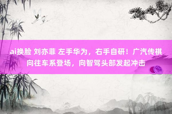 ai换脸 刘亦菲 左手华为，右手自研！广汽传祺向往车系登场，向智驾头部发起冲击