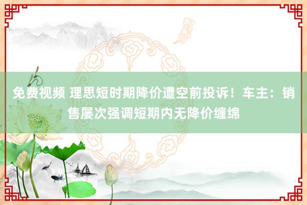 免费视频 理思短时期降价遭空前投诉！车主：销售屡次强调短期内无降价缠绵