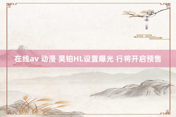 在线av 动漫 昊铂HL设置曝光 行将开启预售