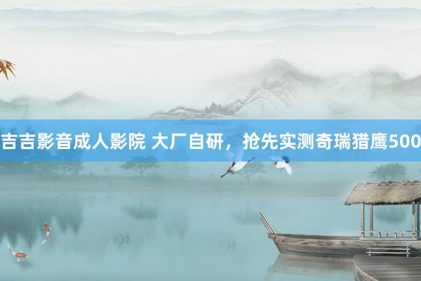 吉吉影音成人影院 大厂自研，抢先实测奇瑞猎鹰500